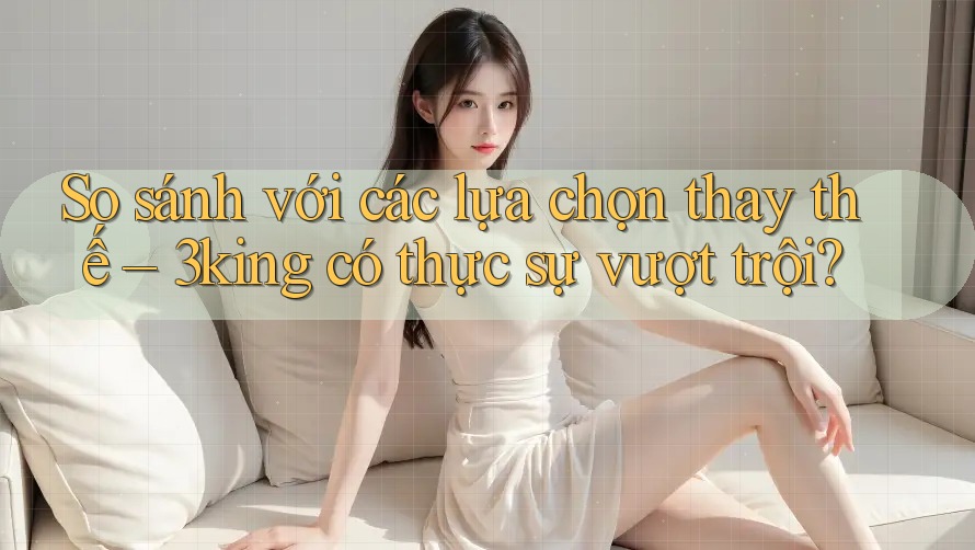 So sánh với các lựa chọn thay thế – 3king có thực sự vượt trội? So sánh với các lựa chọn thay thế – 3king có thực sự vượt trội?