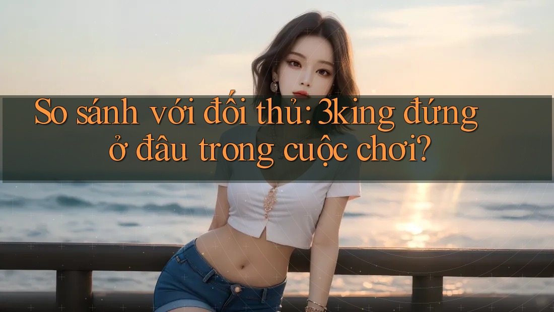 So sánh với đối thủ: 3king đứng ở đâu trong cuộc chơi?