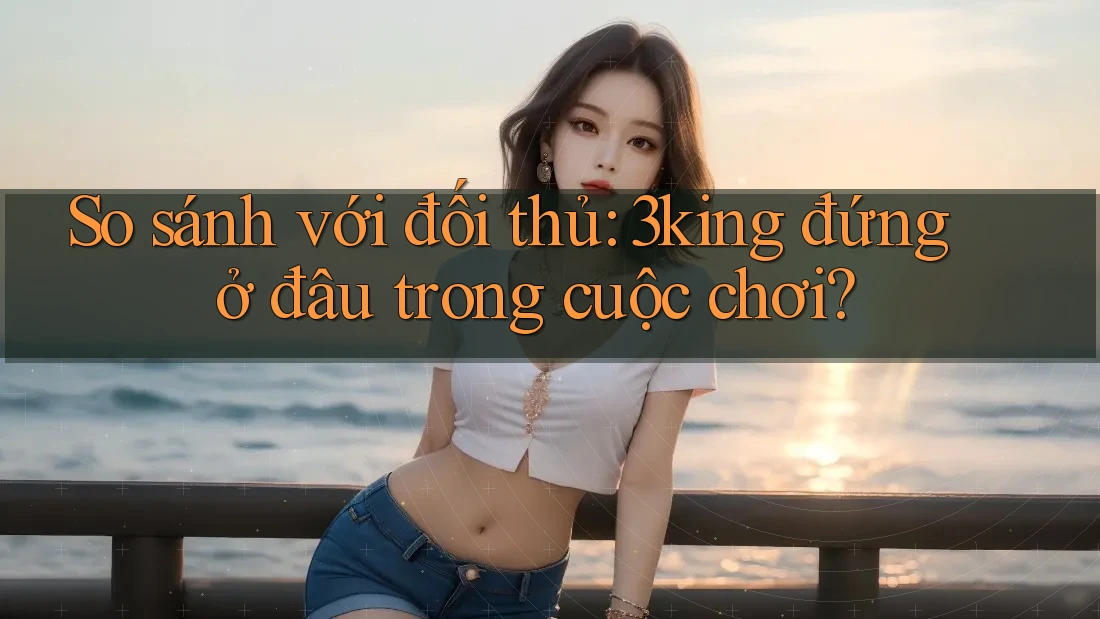 So sánh với đối thủ: 3king đứng ở đâu trong cuộc chơi? So sánh với đối thủ: 3king đứng ở đâu trong cuộc chơi?