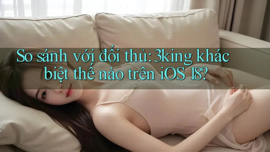 So sánh với đối thủ: 3king khác biệt thế nào trên iOS 18?