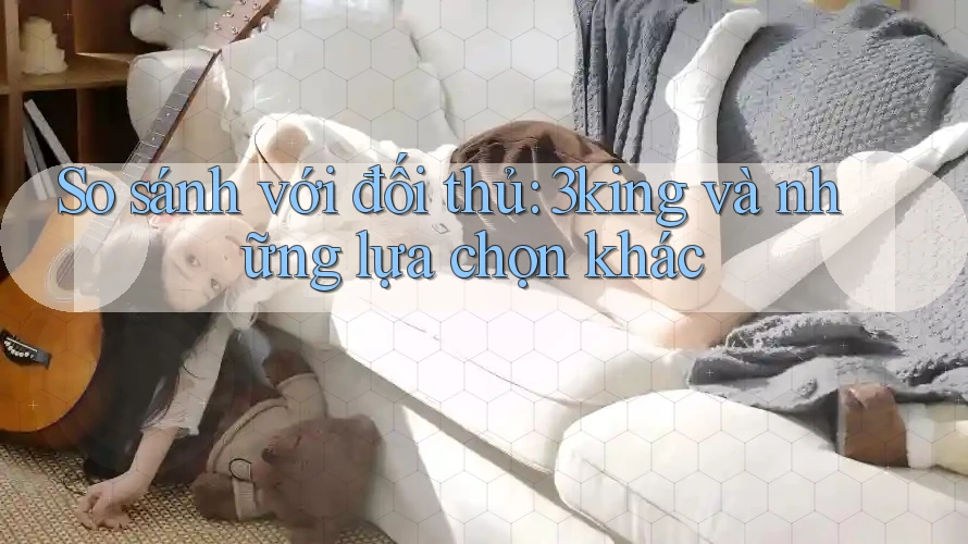 So sánh với đối thủ: 3king và những lựa chọn khác So sánh với đối thủ: 3king và những lựa chọn khác