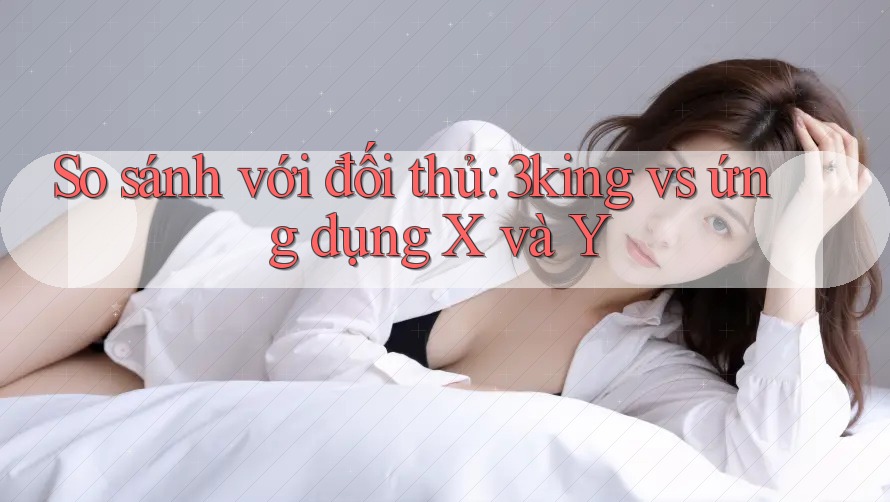 So sánh với đối thủ: 3king vs ứng dụng X và Y So sánh với đối thủ: 3king vs ứng dụng X và Y