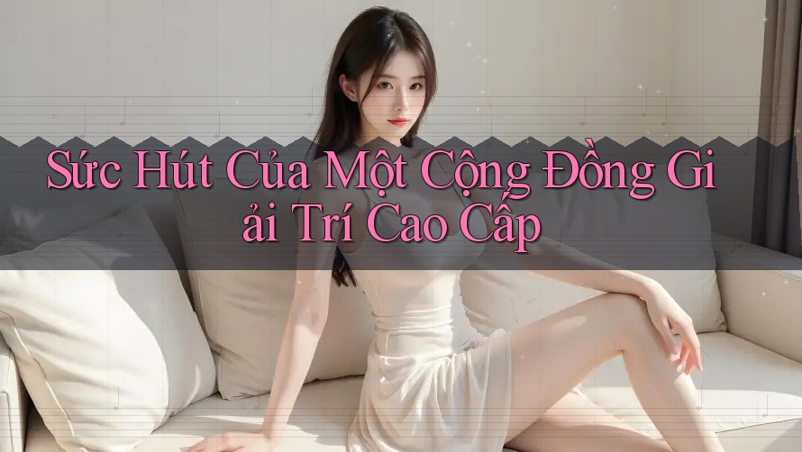 Sức Hút Của Một Cộng Đồng Giải Trí Cao Cấp Sức Hút Của Một Cộng Đồng Giải Trí Cao Cấp