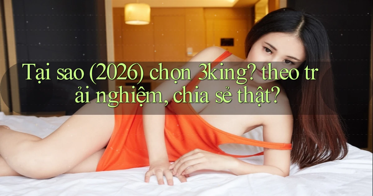 Tại sao (2026) chọn 3king theo trải nghiệm, chia sẻ thật