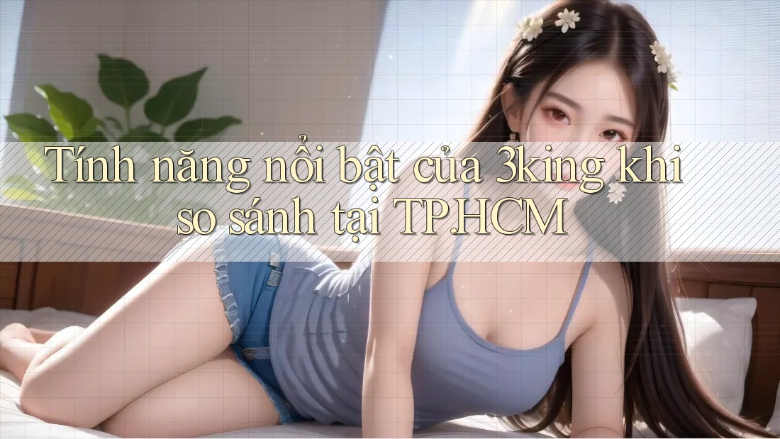Tính năng nổi bật của 3king khi so sánh tại TP. HCM Tính năng nổi bật của 3king khi so sánh tại TP. HCM
