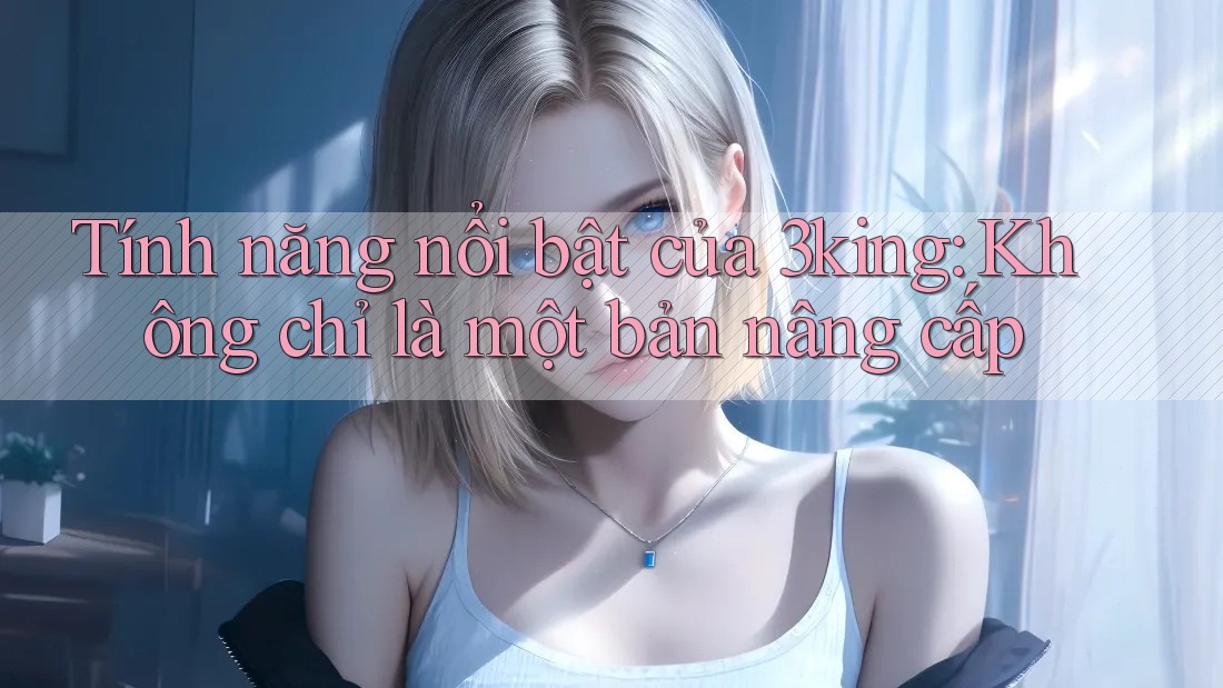 Tính năng nổi bật của 3king: Không chỉ là một bản nâng cấp