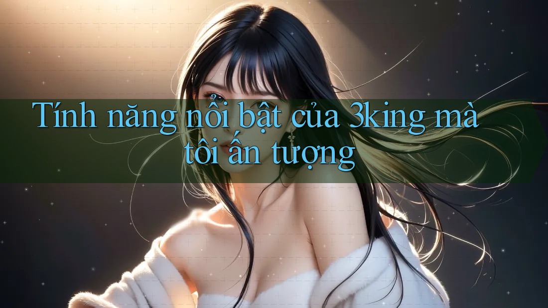 Tính năng nổi bật của 3king mà tôi ấn tượng Tính năng nổi bật của 3king mà tôi ấn tượng