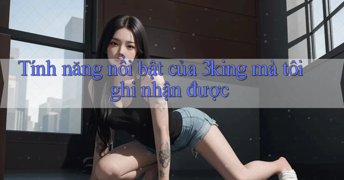 Tính năng nổi bật của 3king mà tôi ghi nhận được Tính năng nổi bật của 3king mà tôi ghi nhận được