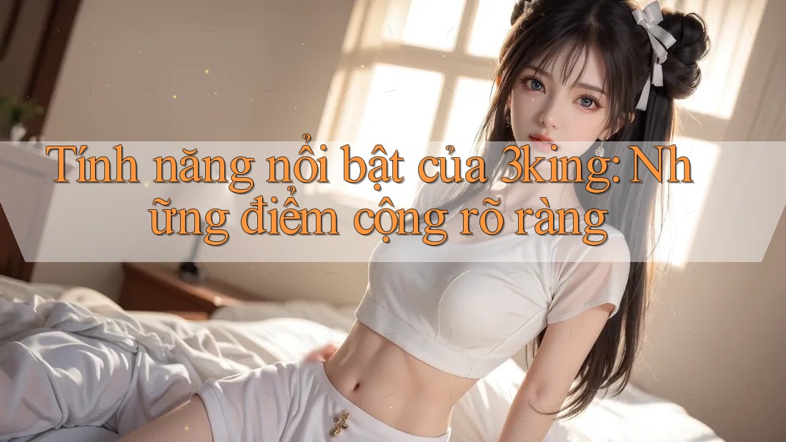 Tính năng nổi bật của 3king: Những điểm cộng rõ ràng Tính năng nổi bật của 3king: Những điểm cộng rõ ràng