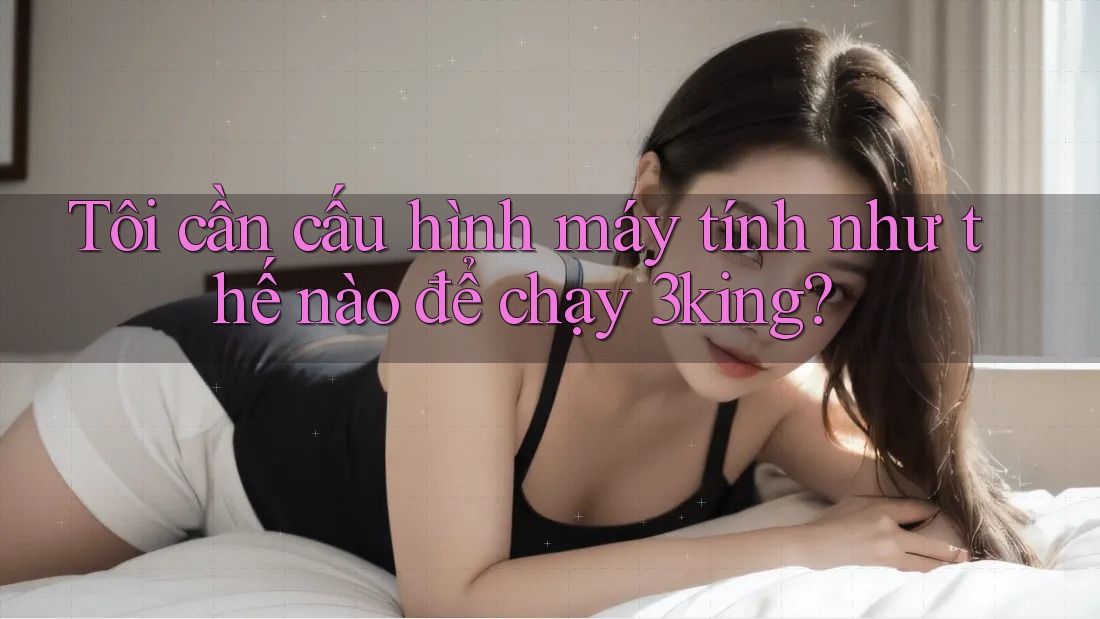 Tôi cần cấu hình máy tính như thế nào để chạy 3king?