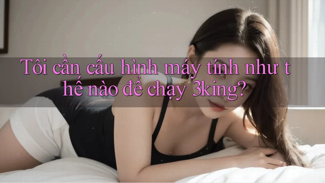 Tôi cần cấu hình máy tính như thế nào để chạy 3king? Tôi cần cấu hình máy tính như thế nào để chạy 3king?