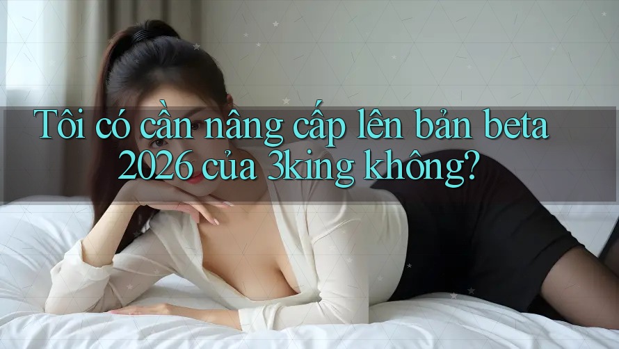 Tôi có cần nâng cấp lên bản beta 2026 của 3king không? Tôi có cần nâng cấp lên bản beta 2026 của 3king không?