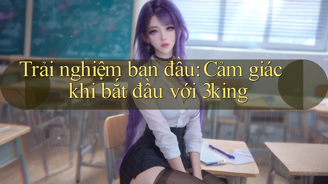 Trải nghiệm ban đầu: Cảm giác khi bắt đầu với 3king Trải nghiệm ban đầu: Cảm giác khi bắt đầu với 3king