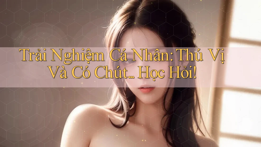 Trải Nghiệm Cá Nhân: Thú Vị Và Có Chút. . . Học Hỏi!