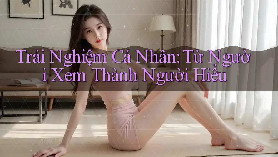 Trải Nghiệm Cá Nhân: Từ Người Xem Thành Người Hiểu Trải Nghiệm Cá Nhân: Từ Người Xem Thành Người Hiểu