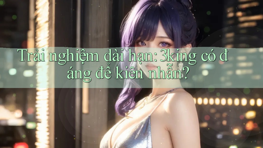 Trải nghiệm dài hạn: 3king có đáng để kiên nhẫn?