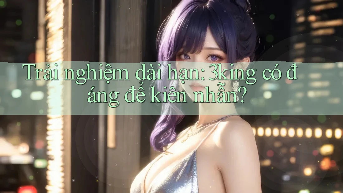 Trải nghiệm dài hạn: 3king có đáng để kiên nhẫn? Trải nghiệm dài hạn: 3king có đáng để kiên nhẫn?