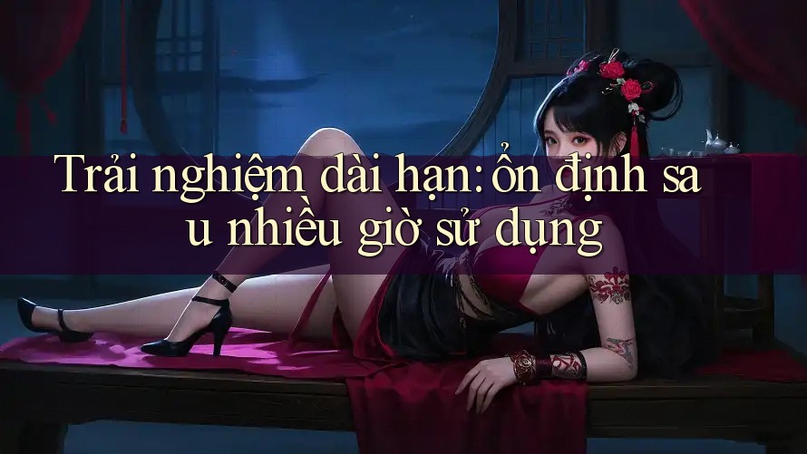 Trải nghiệm dài hạn: ổn định sau nhiều giờ sử dụng Trải nghiệm dài hạn: ổn định sau nhiều giờ sử dụng