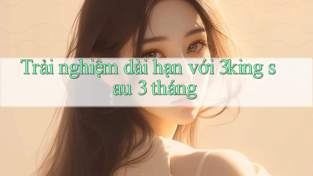 Trải nghiệm dài hạn với 3king sau 3 tháng