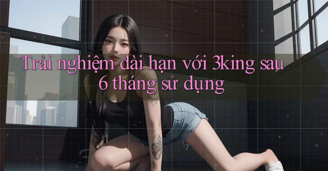 Trải nghiệm dài hạn với 3king sau 6 tháng sử dụng