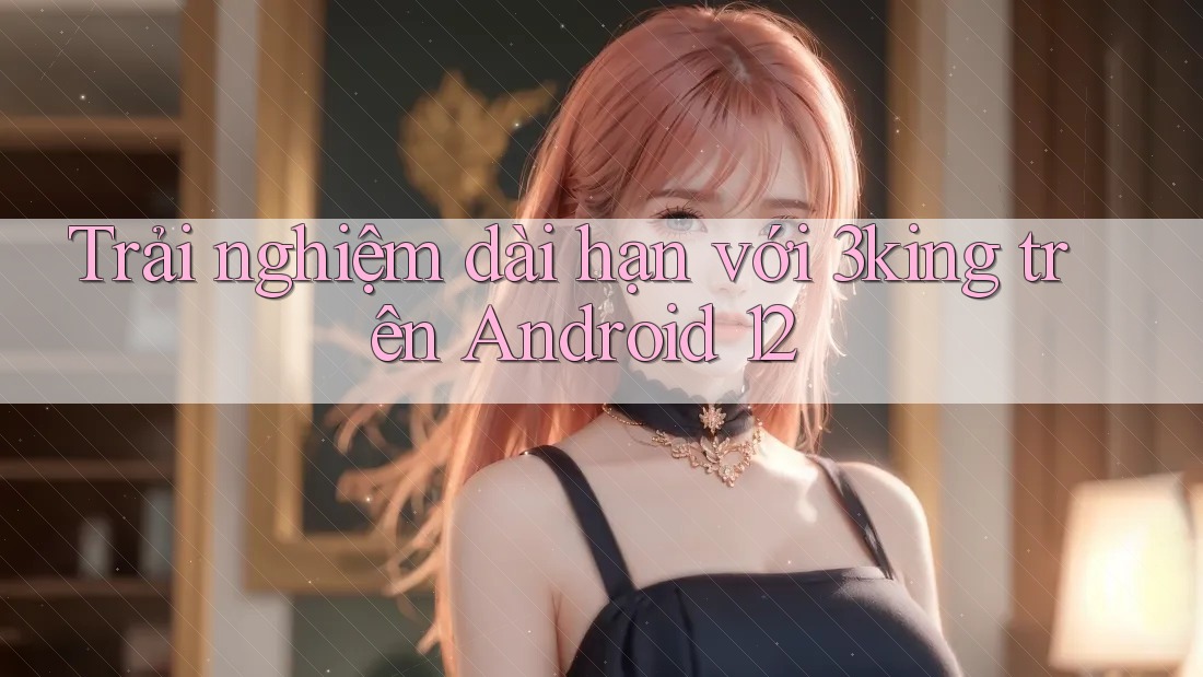 Trải nghiệm dài hạn với 3king trên Android 12 Trải nghiệm dài hạn với 3king trên Android 12