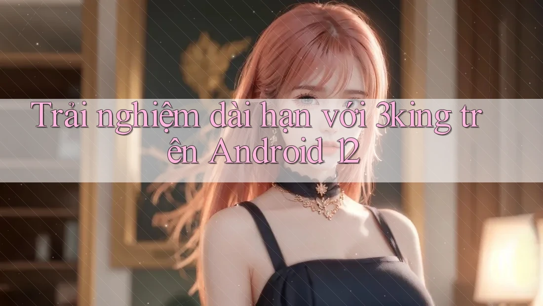Trải nghiệm dài hạn với 3king trên Android 12 Trải nghiệm dài hạn với 3king trên Android 12