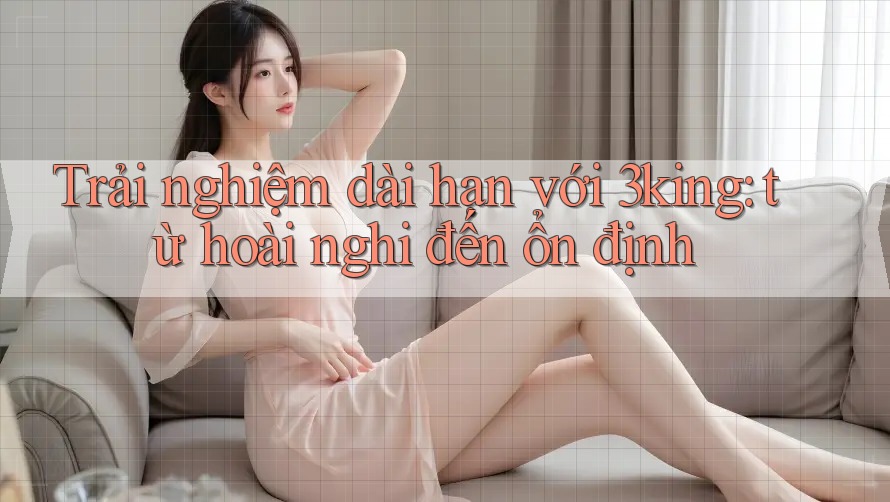 Trải nghiệm dài hạn với 3king: từ hoài nghi đến ổn định Trải nghiệm dài hạn với 3king: từ hoài nghi đến ổn định