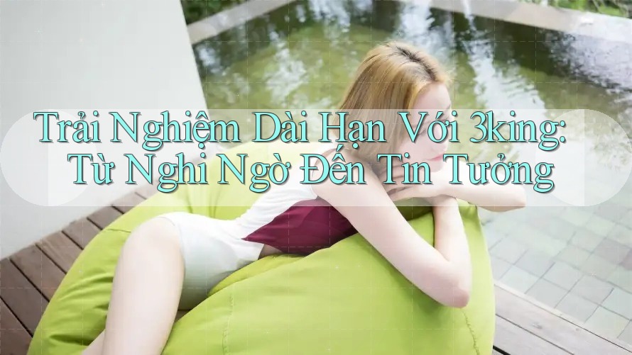 Trải Nghiệm Dài Hạn Với 3king: Từ Nghi Ngờ Đến Tin Tưởng
