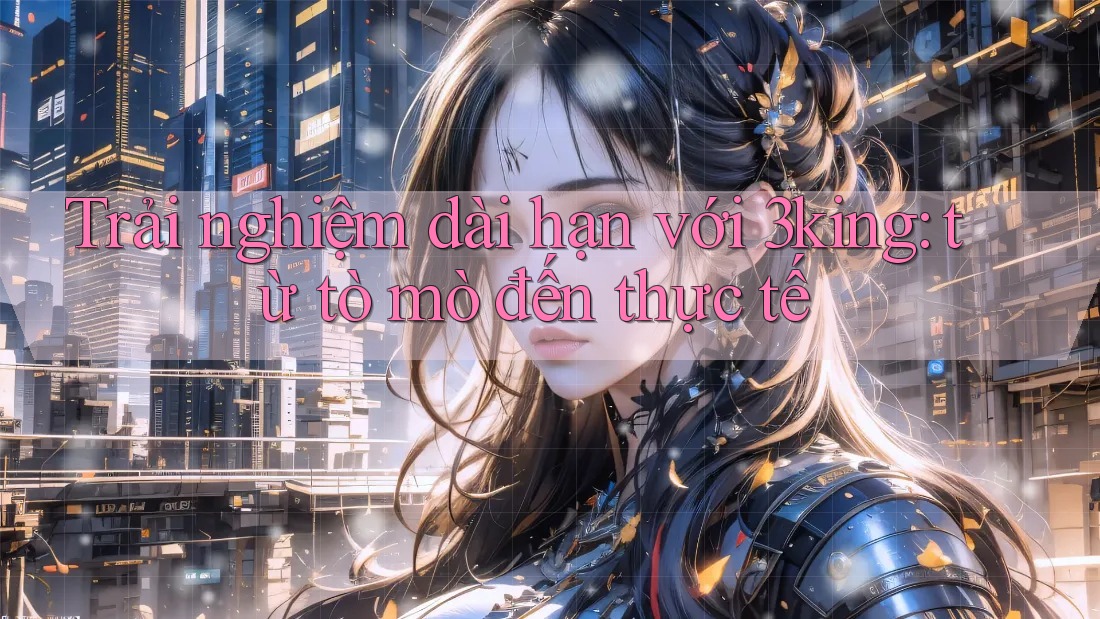 Trải nghiệm dài hạn với 3king: từ tò mò đến thực tế Trải nghiệm dài hạn với 3king: từ tò mò đến thực tế