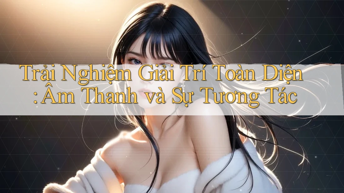 Trải Nghiệm Giải Trí Toàn Diện: Âm Thanh và Sự Tương Tác