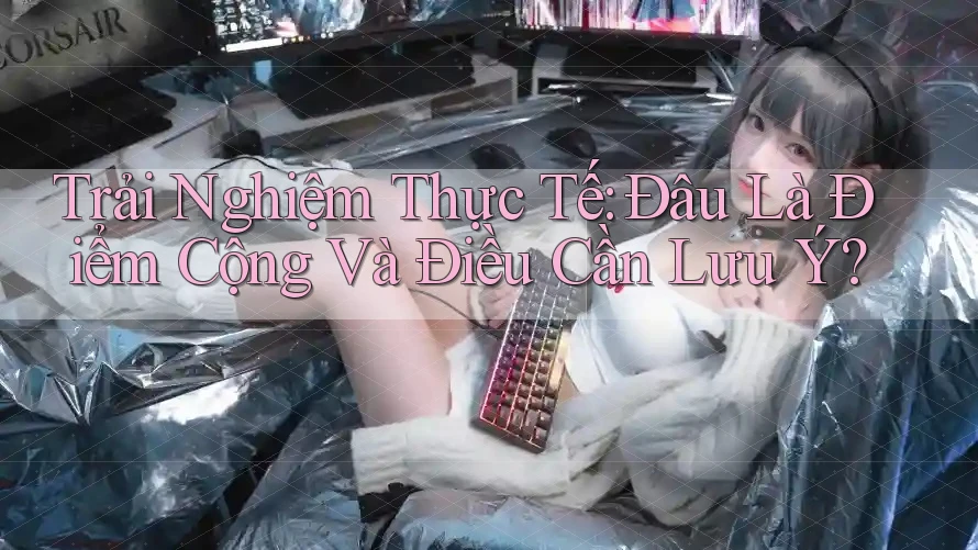 Trải Nghiệm Thực Tế: Đâu Là Điểm Cộng Và Điều Cần Lưu Ý? Trải Nghiệm Thực Tế: Đâu Là Điểm Cộng Và Điều Cần Lưu Ý?
