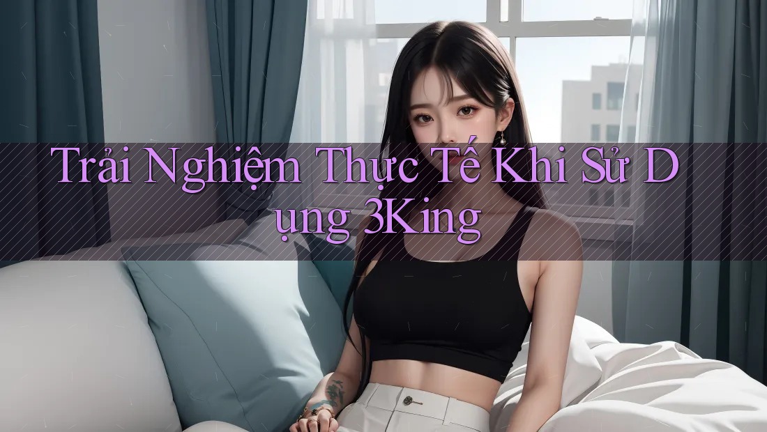 Trải Nghiệm Thực Tế Khi Sử Dụng 3King Trải Nghiệm Thực Tế Khi Sử Dụng 3King