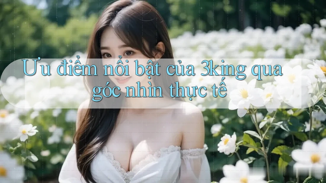 Ưu điểm nổi bật của 3king qua góc nhìn thực tế Ưu điểm nổi bật của 3king qua góc nhìn thực tế