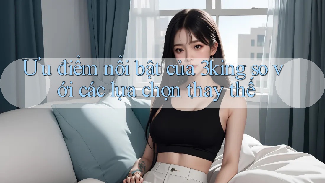 Ưu điểm nổi bật của 3king so với các lựa chọn thay thế Ưu điểm nổi bật của 3king so với các lựa chọn thay thế