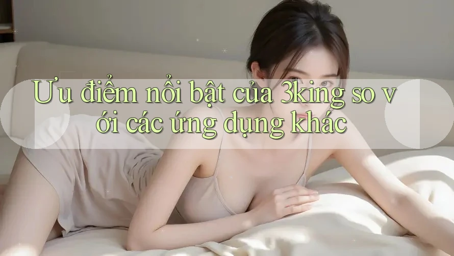 Ưu điểm nổi bật của 3king so với các ứng dụng khác Ưu điểm nổi bật của 3king so với các ứng dụng khác