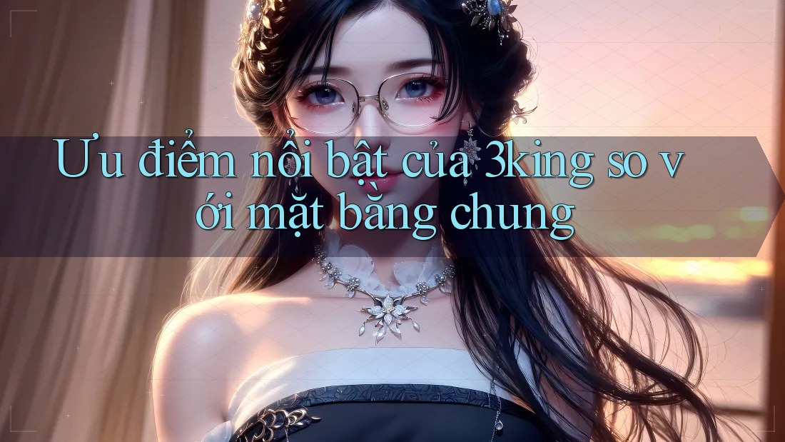 Ưu điểm nổi bật của 3king so với mặt bằng chung Ưu điểm nổi bật của 3king so với mặt bằng chung