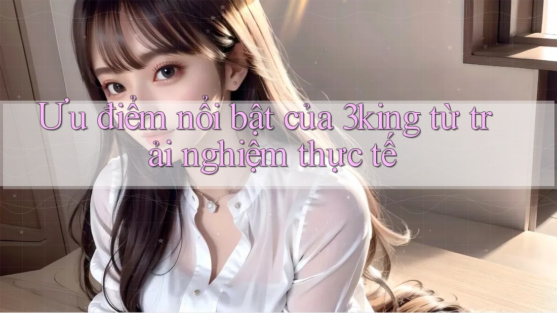 Ưu điểm nổi bật của 3king từ trải nghiệm thực tế Ưu điểm nổi bật của 3king từ trải nghiệm thực tế