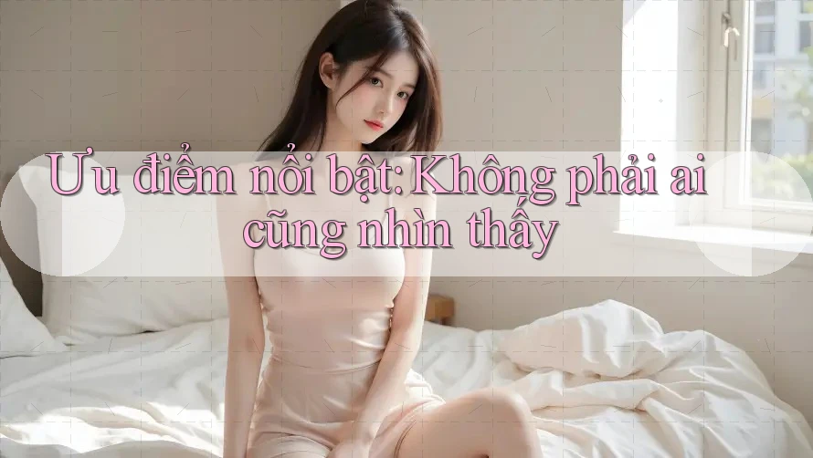 Ưu điểm nổi bật: Không phải ai cũng nhìn thấy