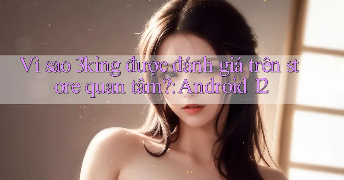 Vì sao 3king được đánh giá trên store quan tâm Android 12