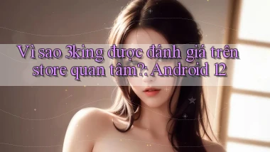Vì sao 3king được đánh giá trên store quan tâm Android 12