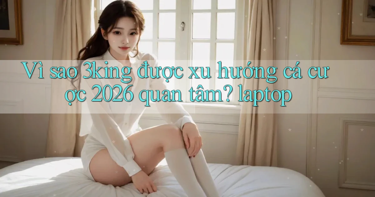 Vì sao 3king được xu hướng cá cược 2026 quan tâm laptop