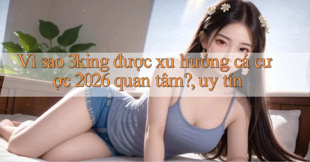 Vì sao 3king được xu hướng cá cược 2026 quan tâm, uy tín