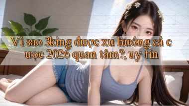 Vì sao 3king được xu hướng cá cược 2026 quan tâm, uy tín