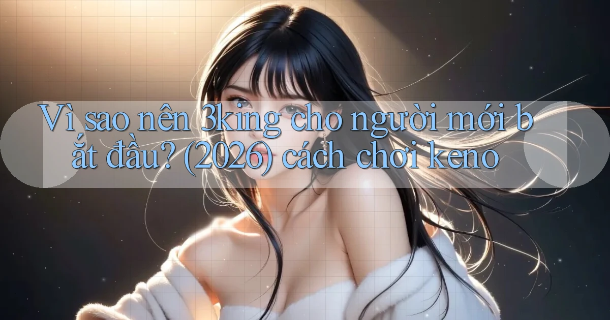 Vì sao nên 3king cho người mới bắt đầu (2026) cách chơi keno