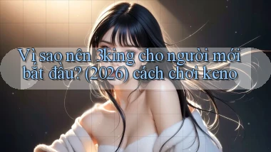 Vì sao nên 3king cho người mới bắt đầu (2026) cách chơi keno