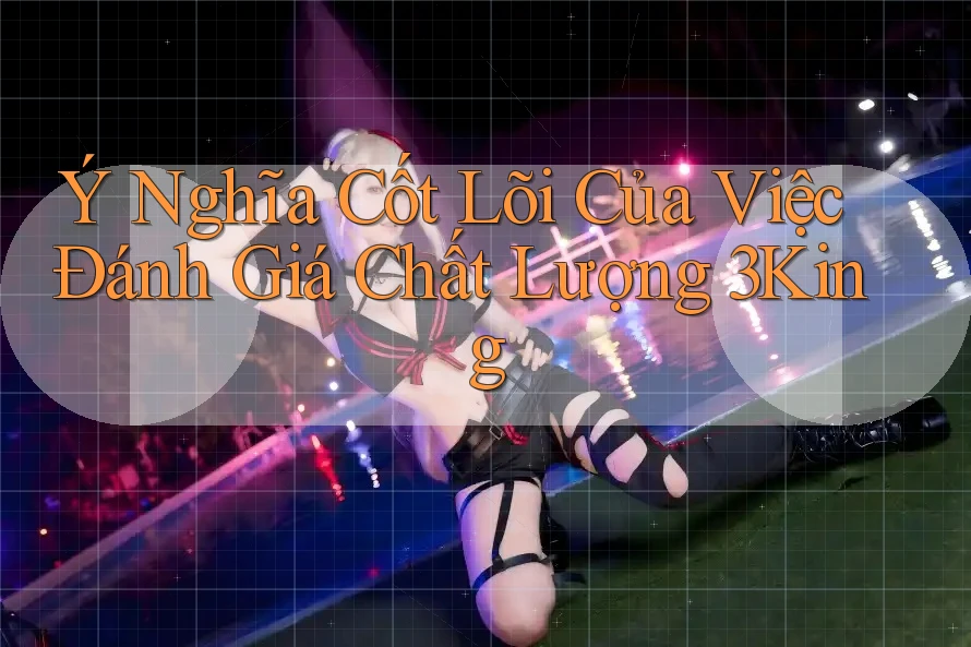 Ý Nghĩa Cốt Lõi Của Việc Đánh Giá Chất Lượng 3King