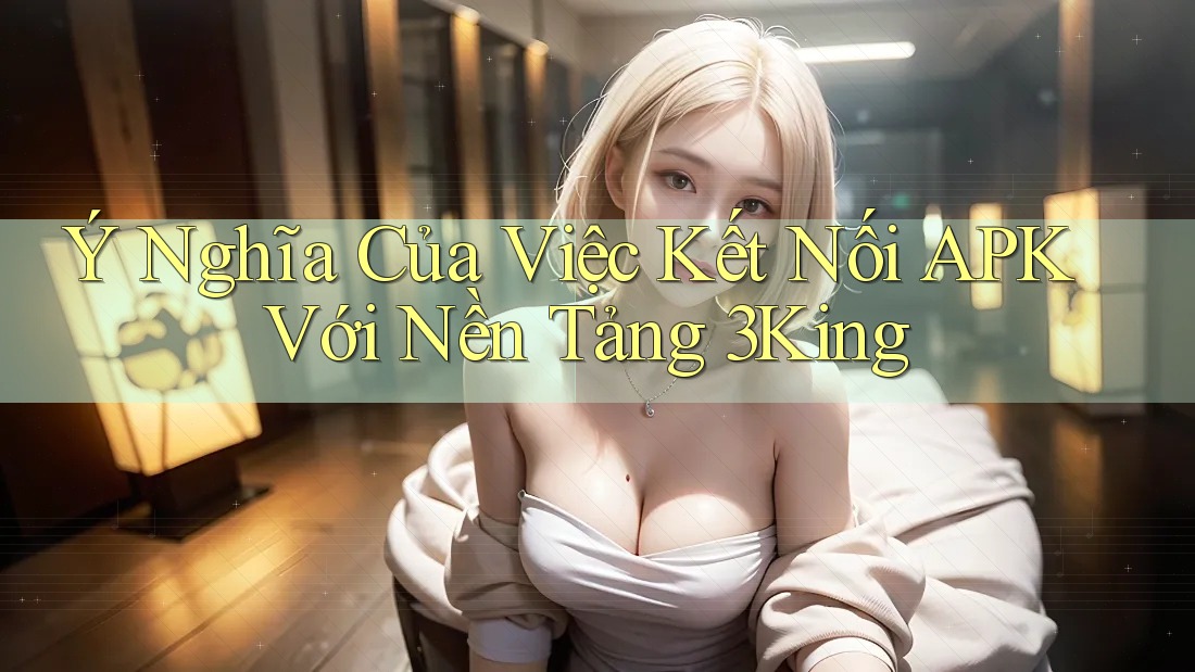Ý Nghĩa Của Việc Kết Nối APK Với Nền Tảng 3King Ý Nghĩa Của Việc Kết Nối APK Với Nền Tảng 3King